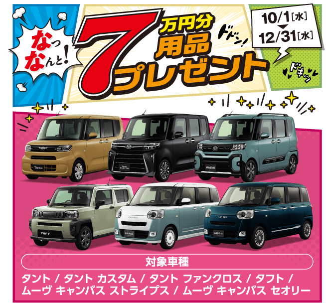 なっなんと!7万円分用品プレゼント 10/1(水)~12/31(水)対象車種:タント、タント カスタム、タント ファンクロス、タフト、ムーヴ キャンバス ストライプス、ムーヴ キャンバス セオリー